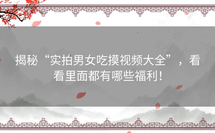 揭秘“实拍男女吃摸视频大全”,看看里面都有哪些福利! 揭秘“实拍男女吃摸视频大全”,看看里面都有哪些福利!