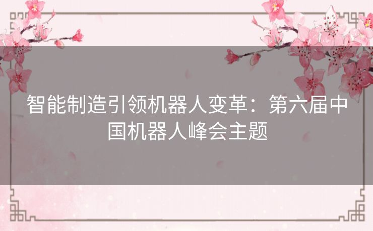 智能制造引领机器人变革:第六届中国机器人峰会主题 智能制造引领机器人变革:第六届中国机器人峰会主题