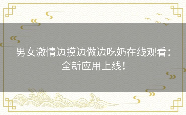 男女激情边摸边做边吃奶在线观看:全新应用上线! 男女激情边摸边做边吃奶在线观看:全新应用上线!