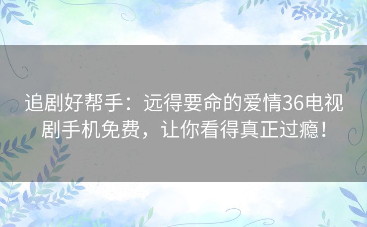 追剧好帮手:远得要命的爱情36电视剧手机免费,让你看得真正过瘾! 追剧好帮手:远得要命的爱情36电视剧手机免费,让你看得真正过瘾!