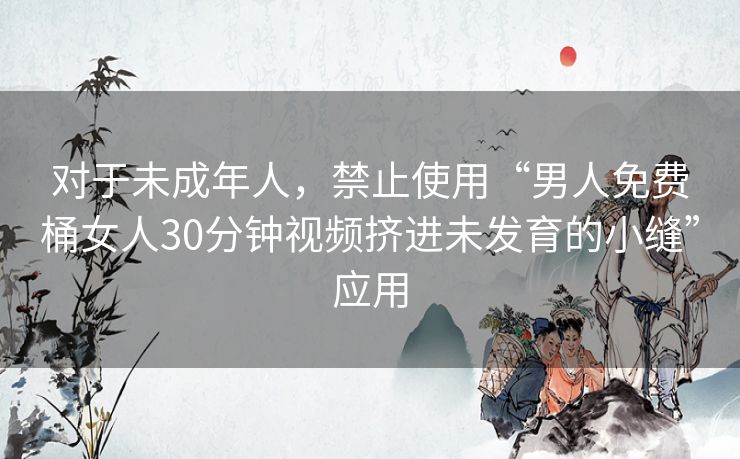 对于未成年人，禁止使用“男人免费桶女人30分钟视频挤进未发育的小缝”应用