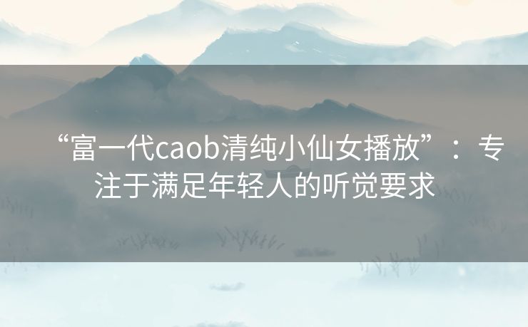 “富一代caob清纯小仙女播放”:专注于满足年轻人的听觉要求 “富一代caob清纯小仙女播放”:专注于满足年轻人的听觉要求