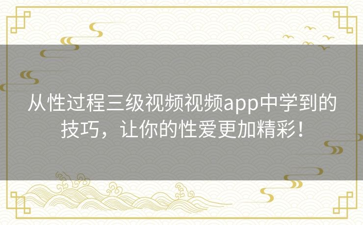 从性过程三级视频视频app中学到的技巧,让你的性爱更加精彩! 从性过程三级视频视频app中学到的技巧,让你的性爱更加精彩!