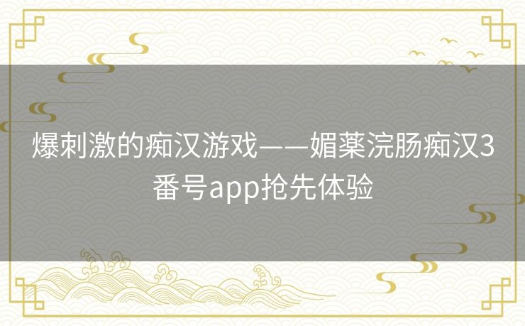 爆刺激的痴汉游戏——媚薬浣肠痴汉3番号app抢先体验 爆刺激的痴汉游戏——媚薬浣肠痴汉3番号app抢先体验