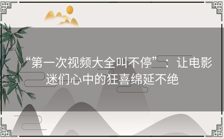 “第一次视频大全叫不停”:让电影迷们心中的狂喜绵延不绝 “第一次视频大全叫不停”:让电影迷们心中的狂喜绵延不绝