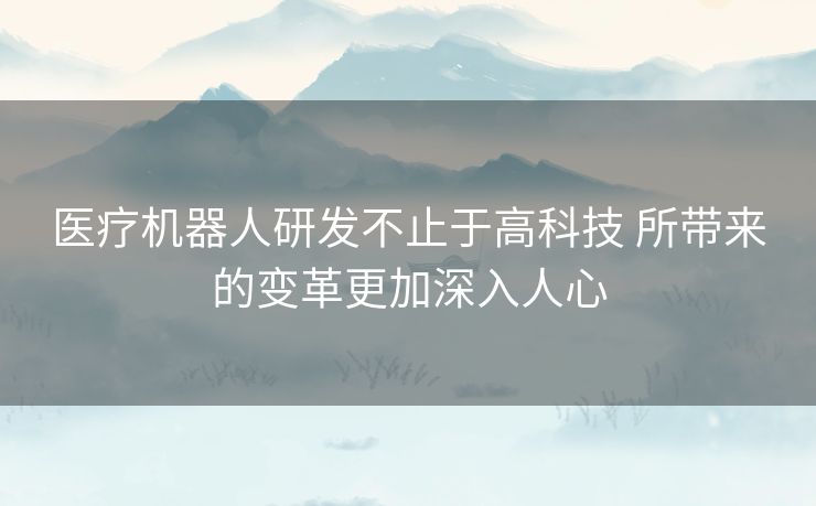 医疗机器人研发不止于高科技 所带来的变革更加深入人心 医疗机器人研发不止于高科技 所带来的变革更加深入人心
