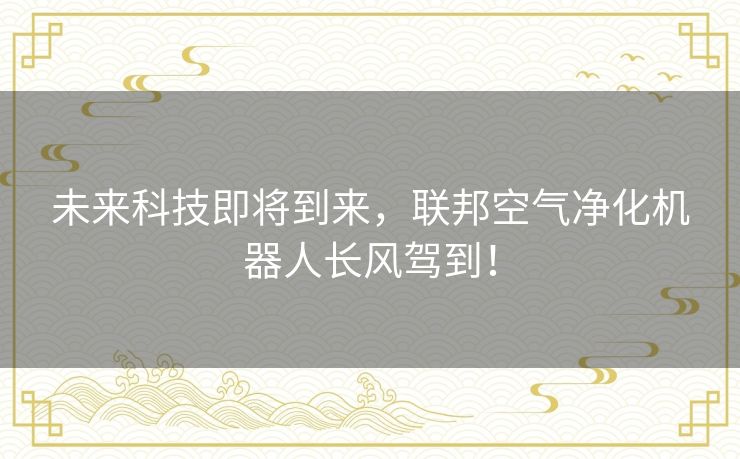 未来科技即将到来,联邦空气净化机器人长风驾到! 未来科技即将到来,联邦空气净化机器人长风驾到!