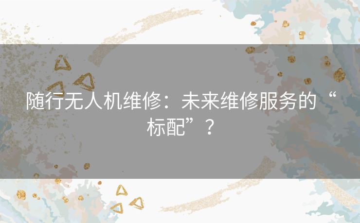 随行无人机维修:未来维修服务的“标配”? 随行无人机维修:未来维修服务的“标配”?