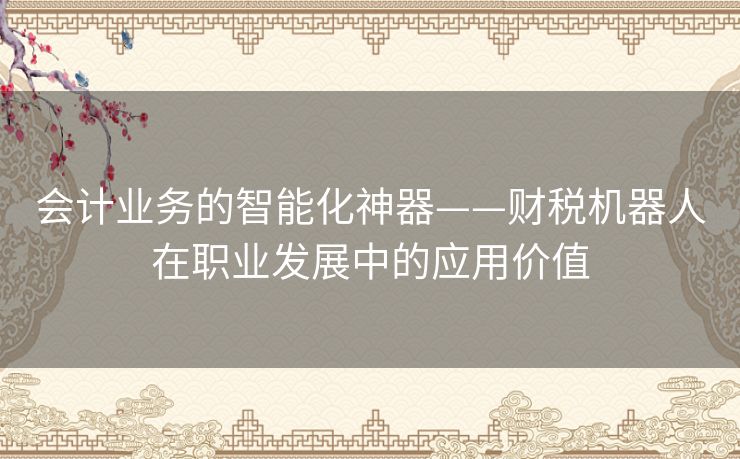 会计业务的智能化神器——财税机器人在职业发展中的应用价值 会计业务的智能化神器——财税机器人在职业发展中的应用价值