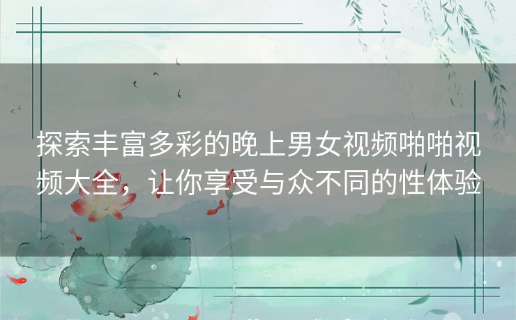 探索丰富多彩的晚上男女视频啪啪视频大全,让你享受与众不同的性体验 探索丰富多彩的晚上男女视频啪啪视频大全,让你享受与众不同的性体验