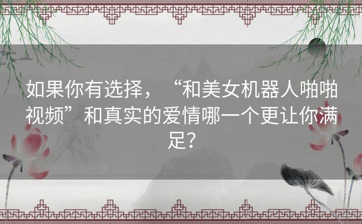 如果你有选择,“和美女机器人啪啪视频”和真实的爱情哪一个更让你满足? 如果你有选择,“和美女机器人啪啪视频”和真实的爱情哪一个更让你满足?