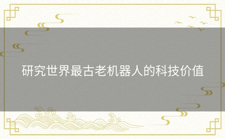 研究世界最古老机器人的科技价值 研究世界最古老机器人的科技价值