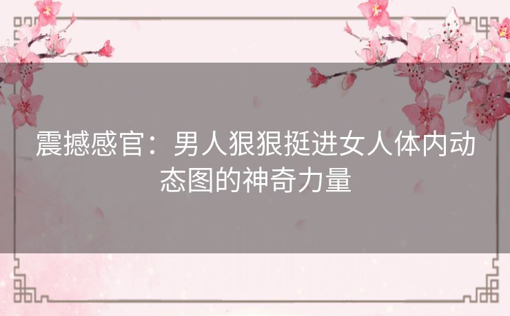 震撼感官:男人狠狠挺进女人体内动态图的神奇力量 震撼感官:男人狠狠挺进女人体内动态图的神奇力量