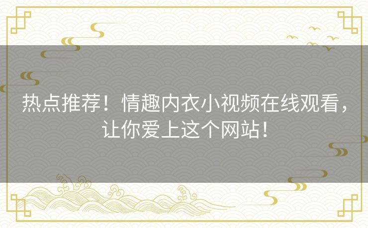 热点推荐!情趣内衣小视频在线观看,让你爱上这个网站! 热点推荐!情趣内衣小视频在线观看,让你爱上这个网站!