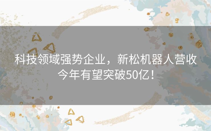 科技领域强势企业，新松机器人营收今年有望突破50亿！