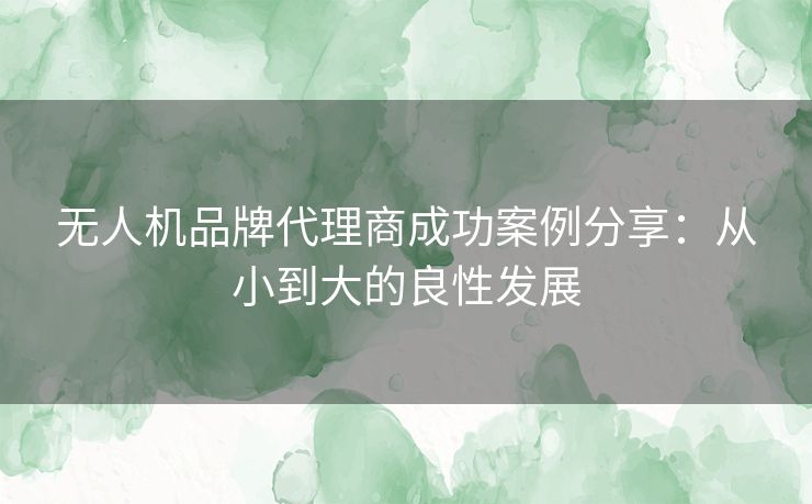 无人机品牌代理商成功案例分享:从小到大的良性发展 无人机品牌代理商成功案例分享:从小到大的良性发展