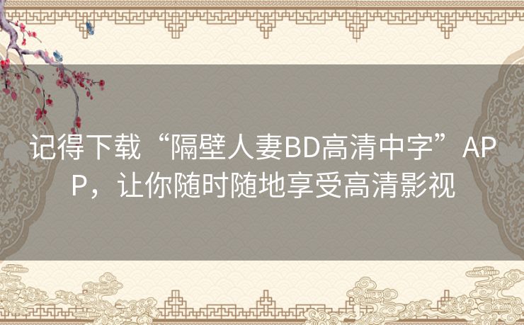 记得下载“隔壁人妻BD高清中字”APP,让你随时随地享受高清影视 记得下载“隔壁人妻BD高清中字”APP,让你随时随地享受高清影视
