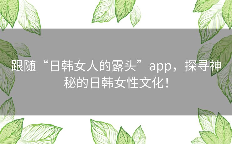 跟随“日韩女人的露头”app,探寻神秘的日韩女性文化! 跟随“日韩女人的露头”app,探寻神秘的日韩女性文化!