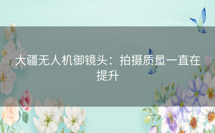 大疆无人机御镜头:拍摄质量一直在提升 大疆无人机御镜头:拍摄质量一直在提升