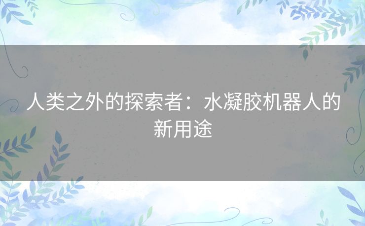 人类之外的探索者:水凝胶机器人的新用途 人类之外的探索者:水凝胶机器人的新用途