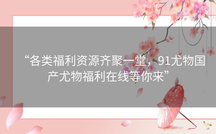 “各类福利资源齐聚一堂,91尤物国产尤物福利在线等你来” “各类福利资源齐聚一堂,91尤物国产尤物福利在线等你来”