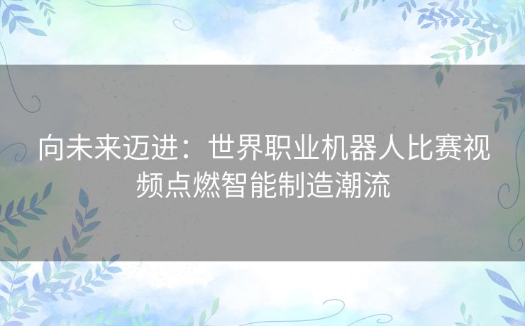 向未来迈进:世界职业机器人比赛视频点燃智能制造潮流 向未来迈进:世界职业机器人比赛视频点燃智能制造潮流