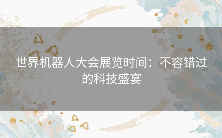 世界机器人大会展览时间:不容错过的科技盛宴 世界机器人大会展览时间:不容错过的科技盛宴