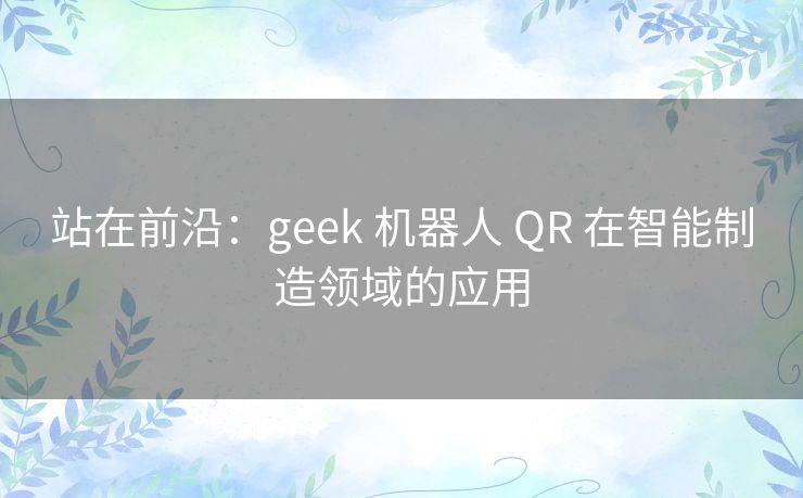 站在前沿:geek 机器人 QR 在智能制造领域的应用 站在前沿:geek 机器人 QR 在智能制造领域的应用
