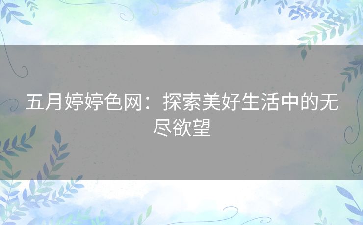 五月婷婷色网:探索美好生活中的无尽欲望 五月婷婷色网:探索美好生活中的无尽欲望