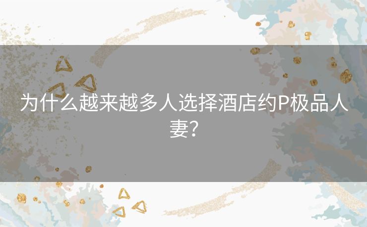 为什么越来越多人选择酒店约P极品人妻? 为什么越来越多人选择酒店约P极品人妻?