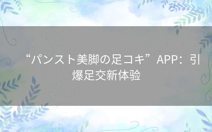 “パンスト美脚の足コキ”APP:引爆足交新体验 “パンスト美脚の足コキ”APP:引爆足交新体验