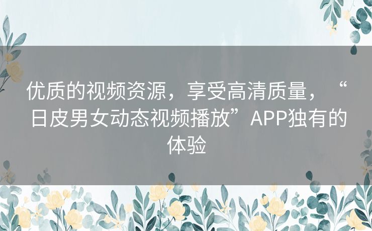 优质的视频资源,享受高清质量,“日皮男女动态视频播放”APP独有的体验 优质的视频资源,享受高清质量,“日皮男女动态视频播放”APP独有的体验