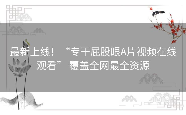 最新上线!“专干屁股眼A片视频在线观看” 覆盖全网最全资源 最新上线!“专干屁股眼A片视频在线观看” 覆盖全网最全资源