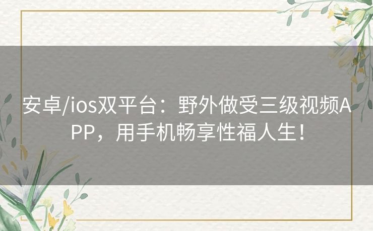 安卓/ios双平台:野外做受三级视频APP,用手机畅享性福人生! 安卓/ios双平台:野外做受三级视频APP,用手机畅享性福人生!