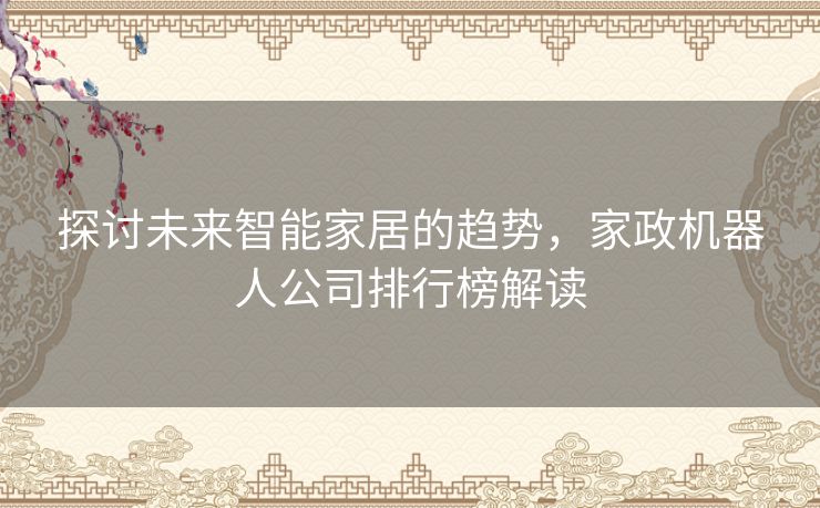 探讨未来智能家居的趋势,家政机器人公司排行榜解读 探讨未来智能家居的趋势,家政机器人公司排行榜解读