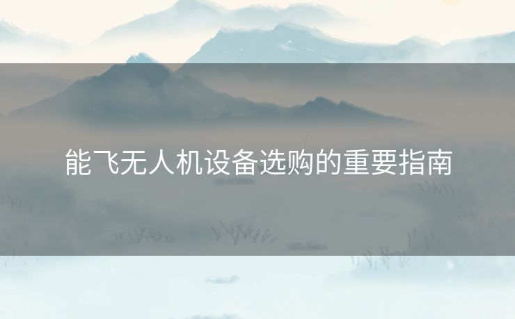 能飞无人机设备选购的重要指南 能飞无人机设备选购的重要指南
