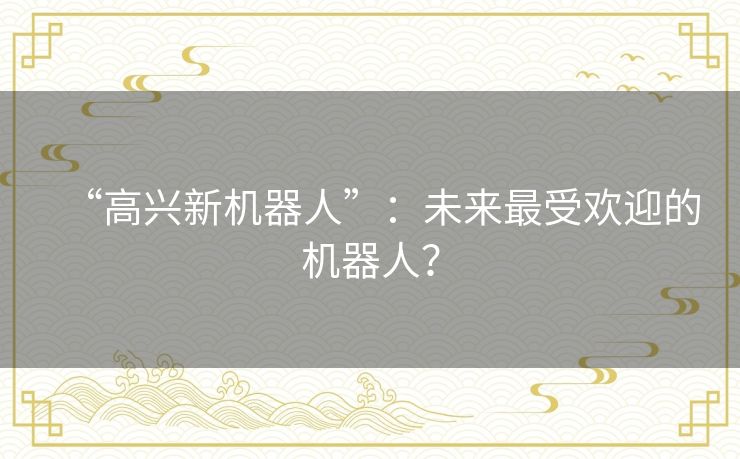 “高兴新机器人”:未来最受欢迎的机器人? “高兴新机器人”:未来最受欢迎的机器人?
