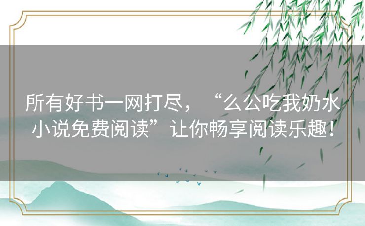 所有好书一网打尽,“么公吃我奶水小说免费阅读”让你畅享阅读乐趣! 所有好书一网打尽,“么公吃我奶水小说免费阅读”让你畅享阅读乐趣!