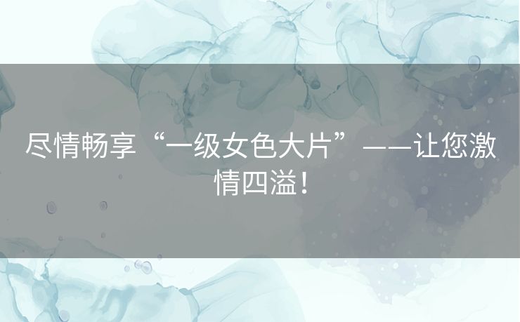 尽情畅享“一级女色大片”——让您激情四溢! 尽情畅享“一级女色大片”——让您激情四溢!