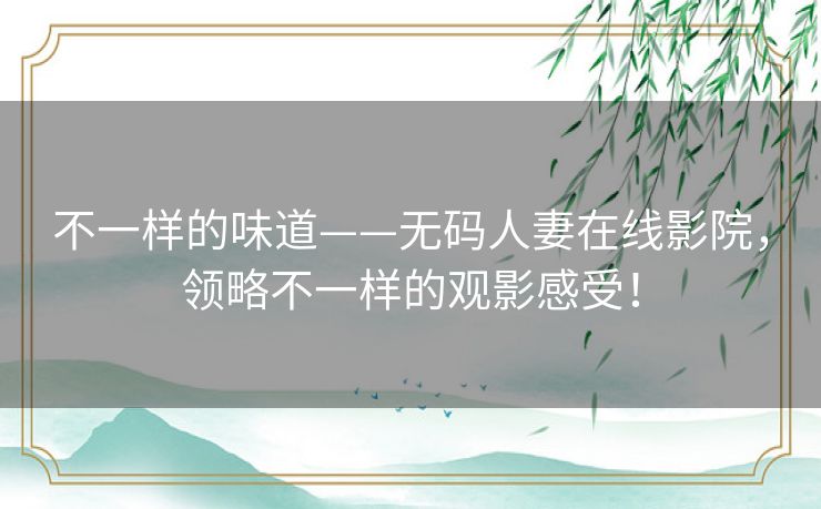 不一样的味道——无码人妻在线影院,领略不一样的观影感受! 不一样的味道——无码人妻在线影院,领略不一样的观影感受!