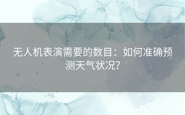 无人机表演需要的数目:如何准确预测天气状况? 无人机表演需要的数目:如何准确预测天气状况?