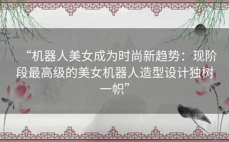 “机器人美女成为时尚新趋势：现阶段最高级的美女机器人造型设计独树一帜”