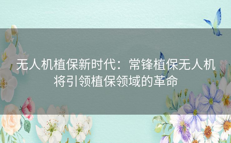 无人机植保新时代:常锋植保无人机将引领植保领域的革命 无人机植保新时代:常锋植保无人机将引领植保领域的革命