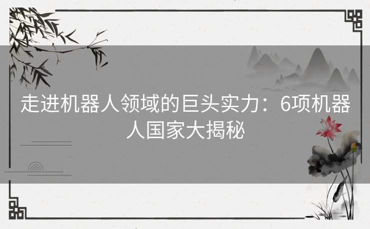 走进机器人领域的巨头实力:6项机器人国家大揭秘 走进机器人领域的巨头实力:6项机器人国家大揭秘
