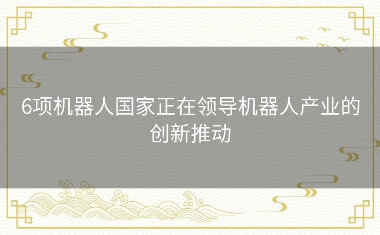 6项机器人国家正在领导机器人产业的创新推动 6项机器人国家正在领导机器人产业的创新推动