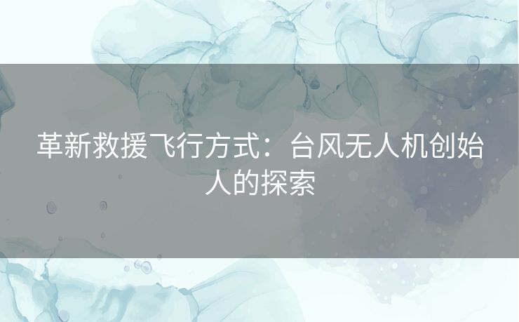 革新救援飞行方式:台风无人机创始人的探索 革新救援飞行方式:台风无人机创始人的探索