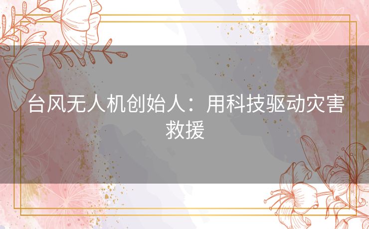 台风无人机创始人:用科技驱动灾害救援 台风无人机创始人:用科技驱动灾害救援