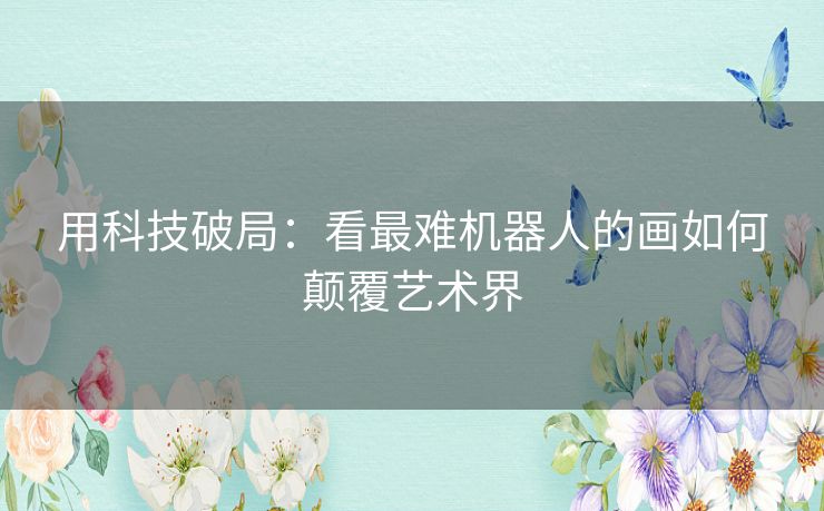 用科技破局:看最难机器人的画如何颠覆艺术界 用科技破局:看最难机器人的画如何颠覆艺术界