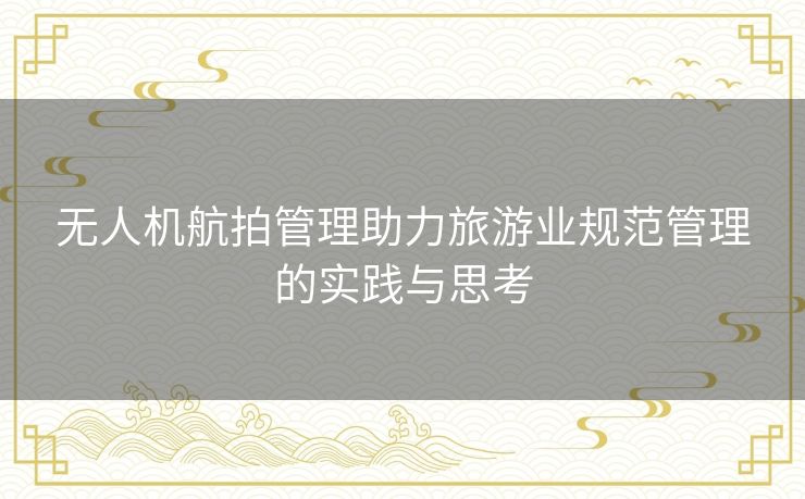 无人机航拍管理助力旅游业规范管理的实践与思考 无人机航拍管理助力旅游业规范管理的实践与思考