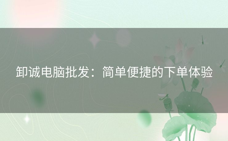 卸诚电脑批发:简单便捷的下单体验 卸诚电脑批发:简单便捷的下单体验
